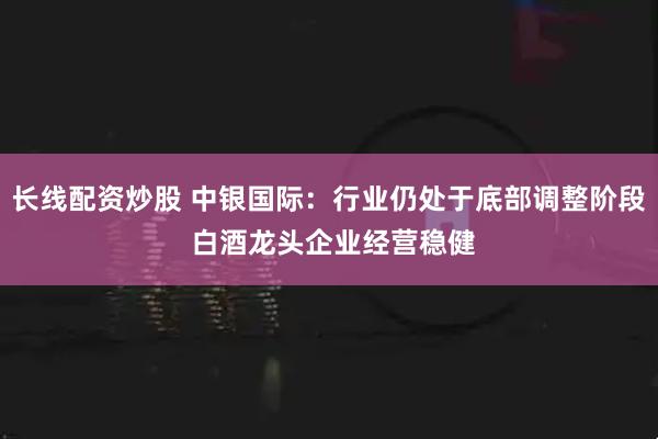 长线配资炒股 中银国际：行业仍处于底部调整阶段 白酒龙头企业经营稳健