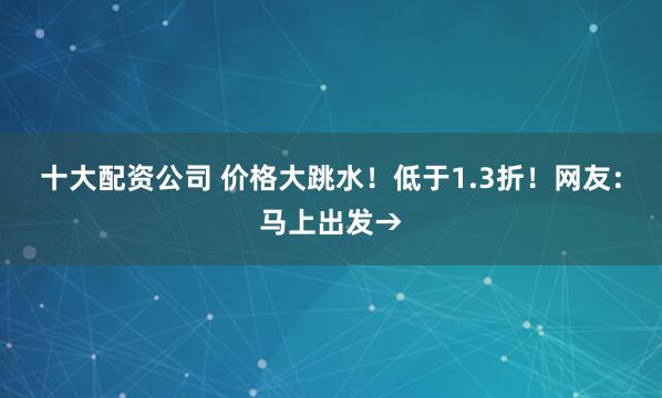 十大配资公司 价格大跳水！低于1.3折！网友：马上出发→