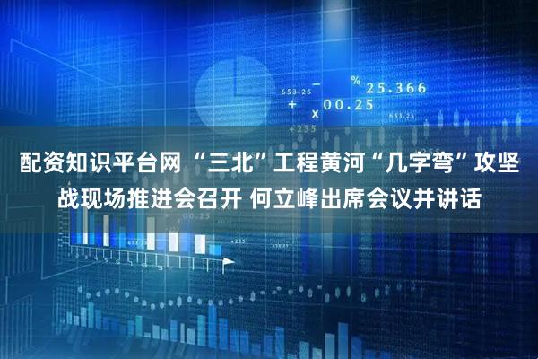 配资知识平台网 “三北”工程黄河“几字弯”攻坚战现场推进会召开 何立峰出席会议并讲话