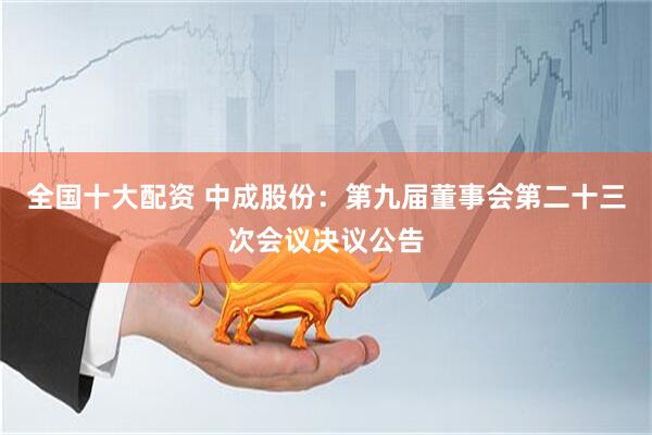全国十大配资 中成股份：第九届董事会第二十三次会议决议公告