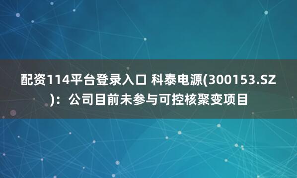 配资114平台登录入口 科泰电源(300153.SZ)：公司目前未参与可控核聚变项目