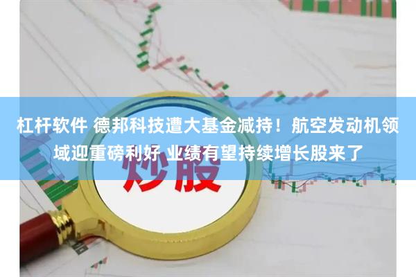 杠杆软件 德邦科技遭大基金减持！航空发动机领域迎重磅利好 业绩有望持续增长股来了