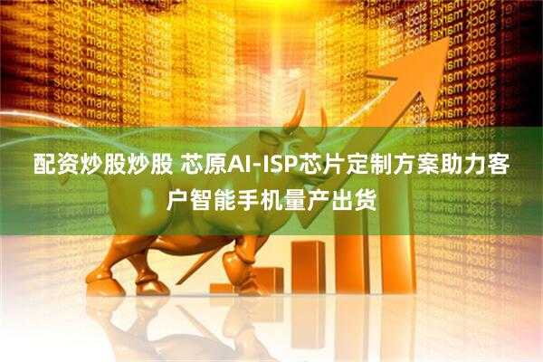 配资炒股炒股 芯原AI-ISP芯片定制方案助力客户智能手机量产出货