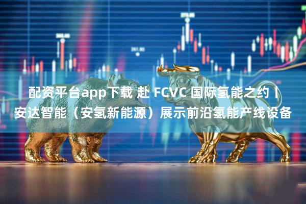 配资平台app下载 赴 FCVC 国际氢能之约丨安达智能（安氢新能源）展示前沿氢能产线设备
