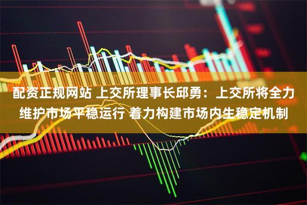 配资正规网站 上交所理事长邱勇：上交所将全力维护市场平稳运行 着力构建市场内生稳定机制