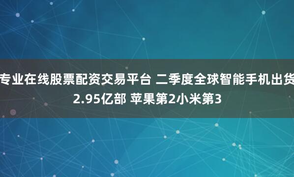 专业在线股票配资交易平台 二季度全球智能手机出货2.95亿部 苹果第2小米第3
