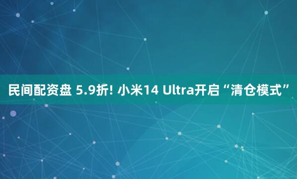 民间配资盘 5.9折! 小米14 Ultra开启“清仓模式”