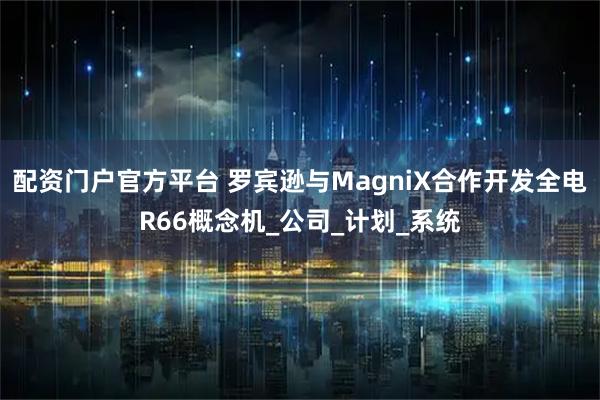 配资门户官方平台 罗宾逊与MagniX合作开发全电R66概念机_公司_计划_系统