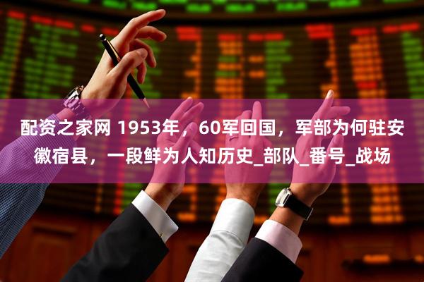 配资之家网 1953年，60军回国，军部为何驻安徽宿县，一段鲜为人知历史_部队_番号_战场