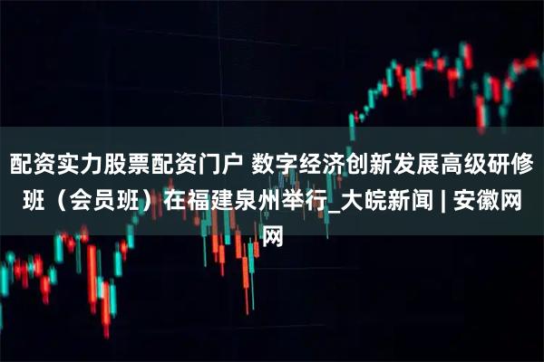配资实力股票配资门户 数字经济创新发展高级研修班（会员班）在福建泉州举行_大皖新闻 | 安徽网