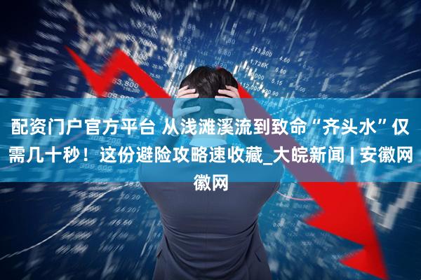 配资门户官方平台 从浅滩溪流到致命“齐头水”仅需几十秒！这份避险攻略速收藏_大皖新闻 | 安徽网