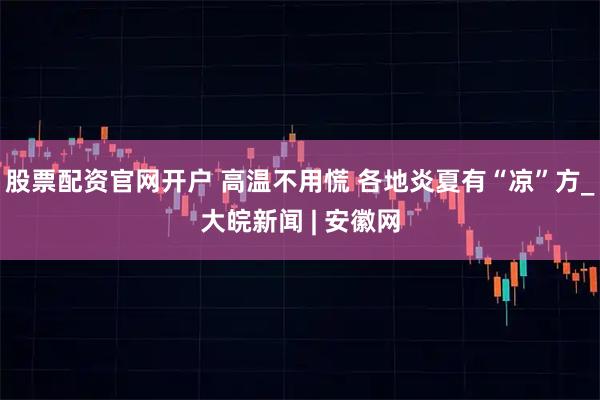 股票配资官网开户 高温不用慌 各地炎夏有“凉”方_大皖新闻 | 安徽网