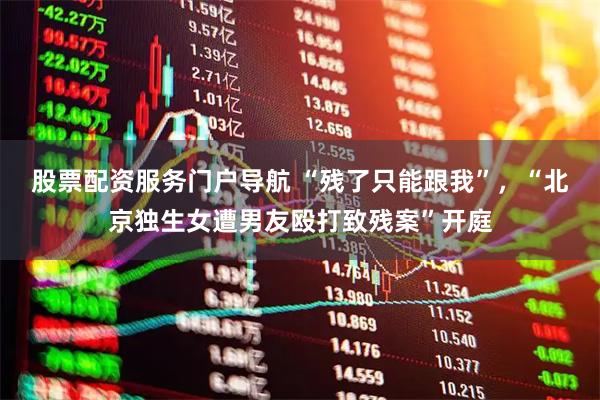 股票配资服务门户导航 “残了只能跟我”，“北京独生女遭男友殴打致残案”开庭